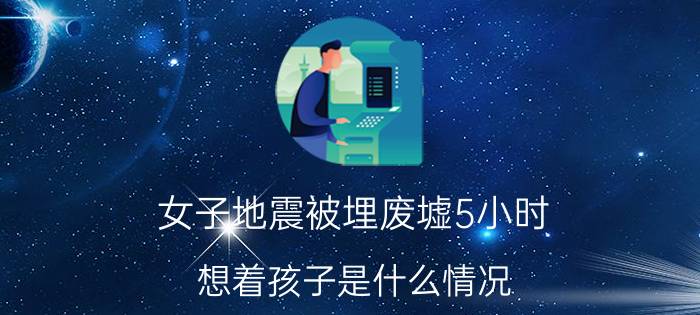 女子地震被埋废墟5小时：想着孩子是什么情况 女子地震被埋废墟5小时：想着孩子详细来龙去脉是怎么样